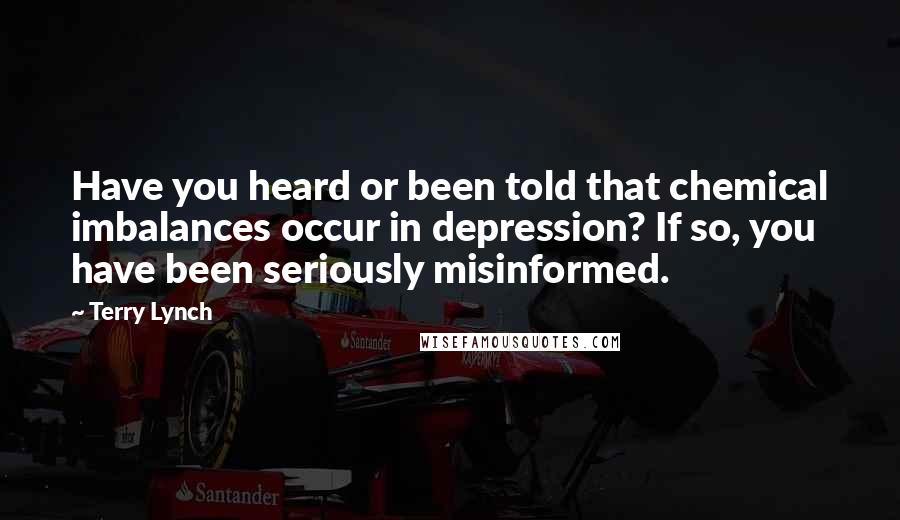 Terry Lynch Quotes: Have you heard or been told that chemical imbalances occur in depression? If so, you have been seriously misinformed.