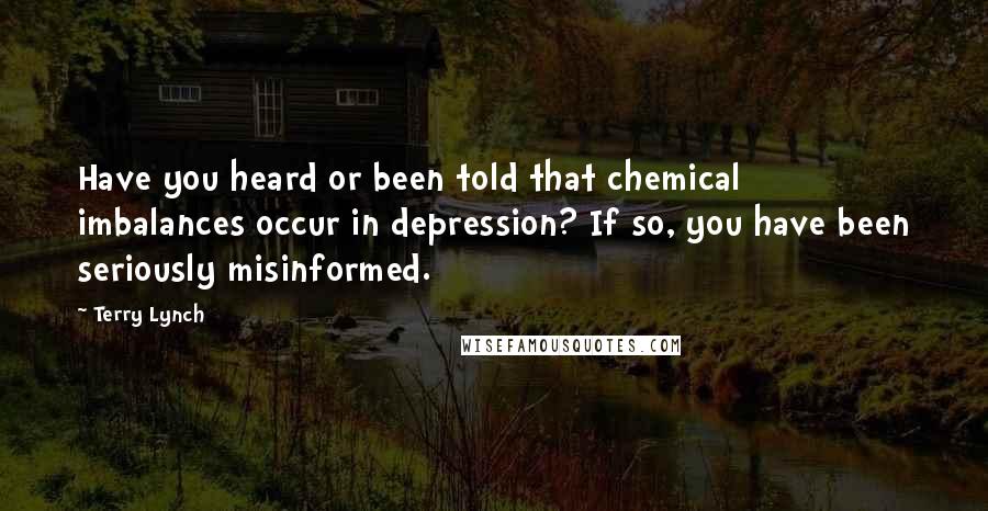 Terry Lynch Quotes: Have you heard or been told that chemical imbalances occur in depression? If so, you have been seriously misinformed.