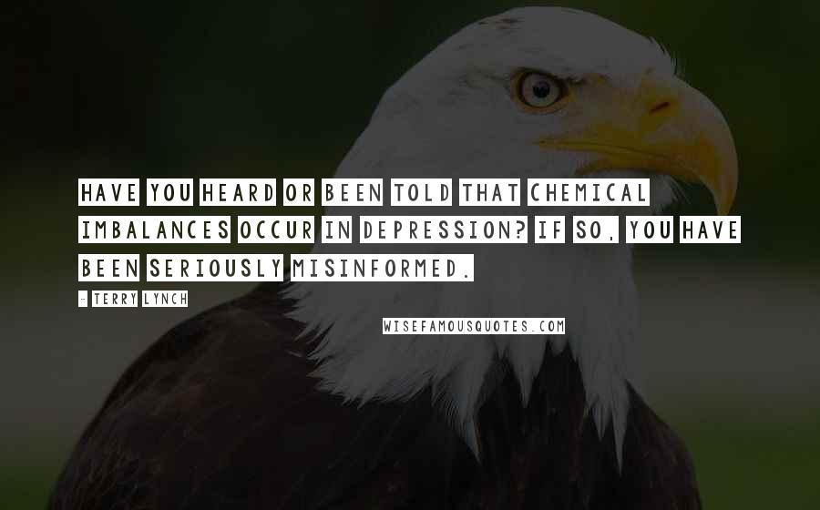 Terry Lynch Quotes: Have you heard or been told that chemical imbalances occur in depression? If so, you have been seriously misinformed.