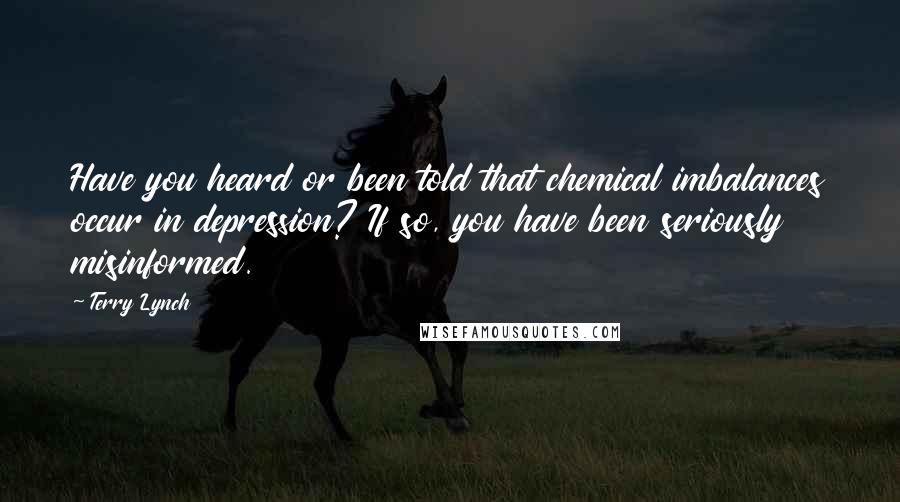 Terry Lynch Quotes: Have you heard or been told that chemical imbalances occur in depression? If so, you have been seriously misinformed.