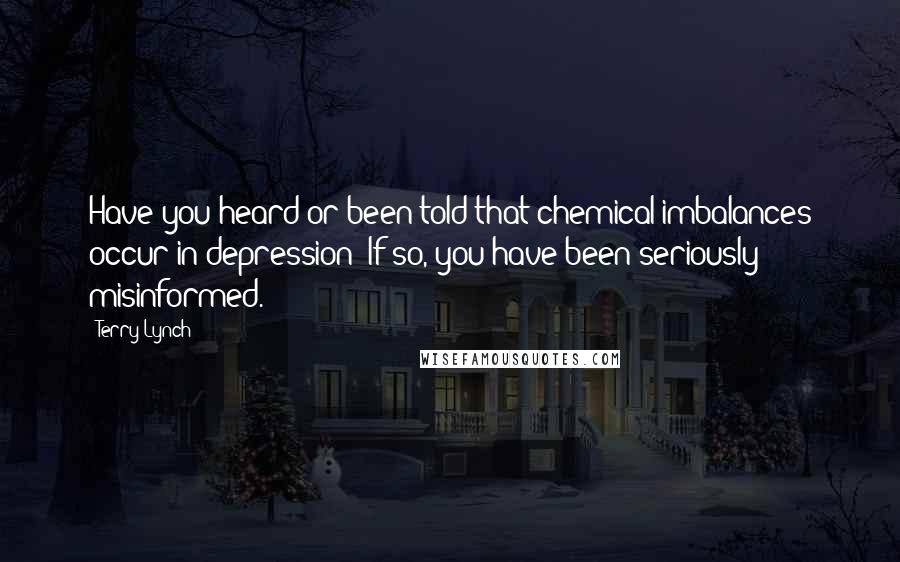 Terry Lynch Quotes: Have you heard or been told that chemical imbalances occur in depression? If so, you have been seriously misinformed.