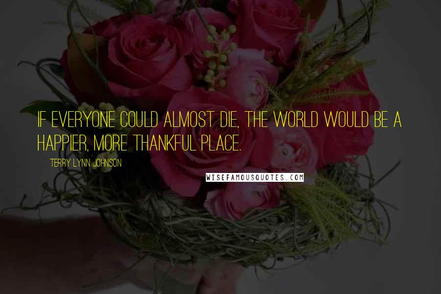 Terry Lynn Johnson Quotes: If everyone could almost die, the world would be a happier, more thankful place.