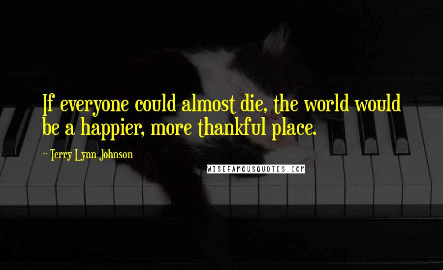 Terry Lynn Johnson Quotes: If everyone could almost die, the world would be a happier, more thankful place.