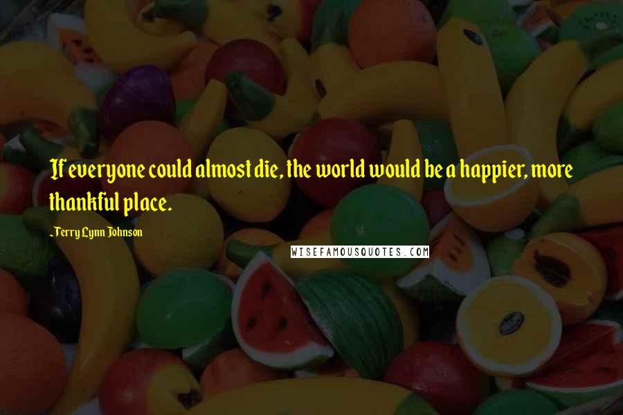 Terry Lynn Johnson Quotes: If everyone could almost die, the world would be a happier, more thankful place.