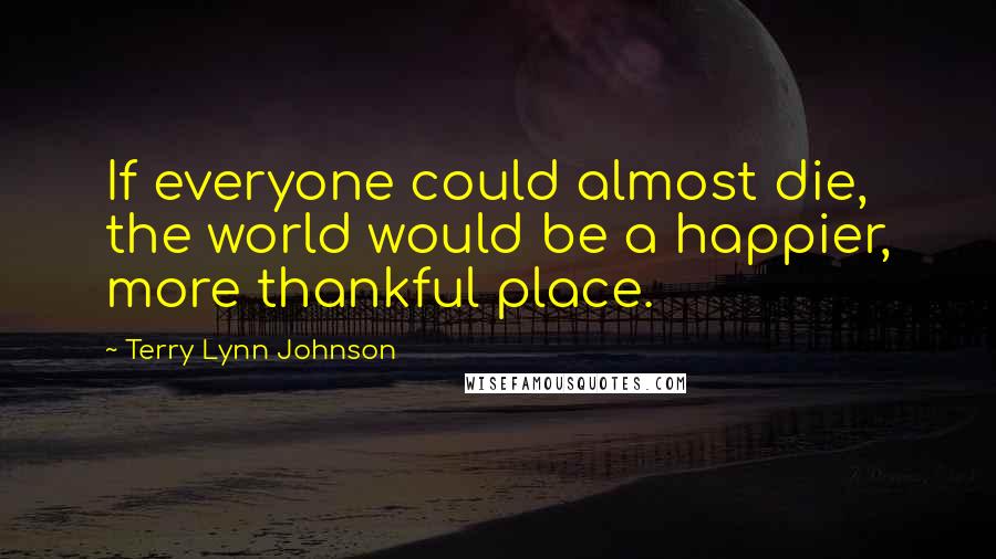 Terry Lynn Johnson Quotes: If everyone could almost die, the world would be a happier, more thankful place.