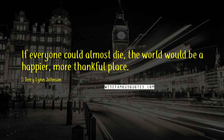 Terry Lynn Johnson Quotes: If everyone could almost die, the world would be a happier, more thankful place.