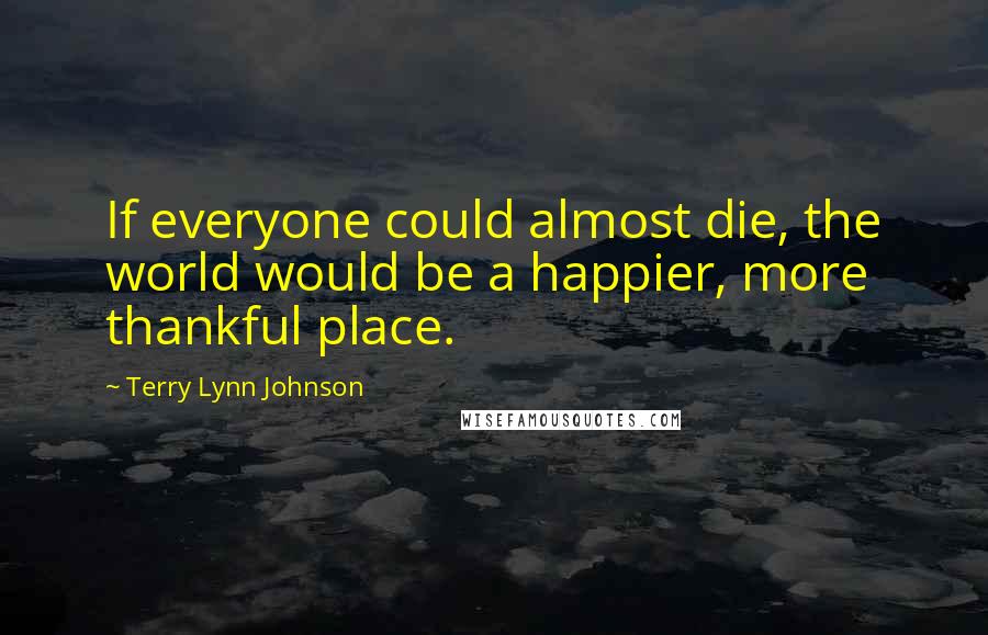 Terry Lynn Johnson Quotes: If everyone could almost die, the world would be a happier, more thankful place.