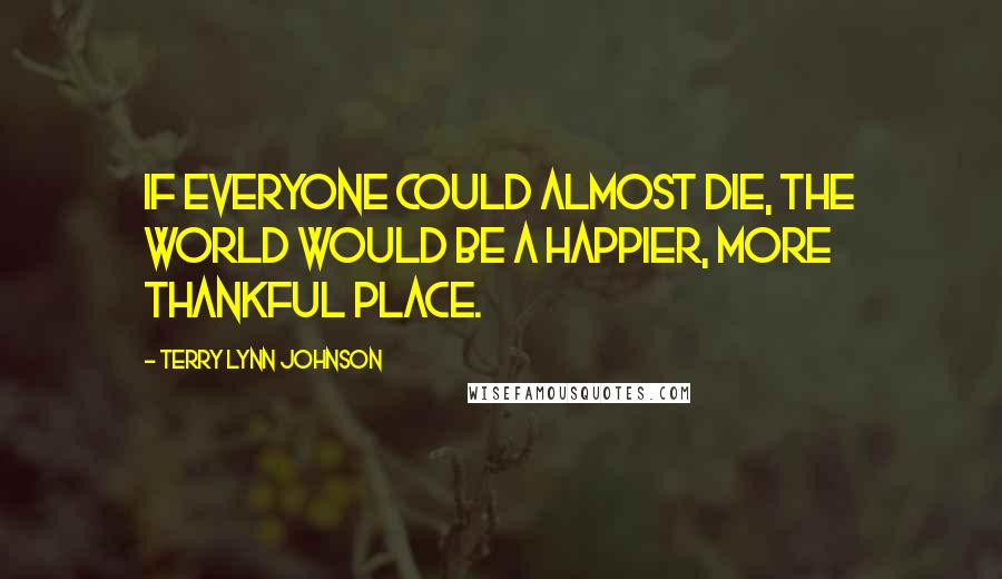 Terry Lynn Johnson Quotes: If everyone could almost die, the world would be a happier, more thankful place.