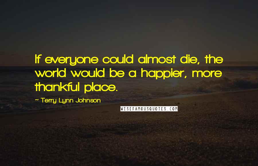 Terry Lynn Johnson Quotes: If everyone could almost die, the world would be a happier, more thankful place.