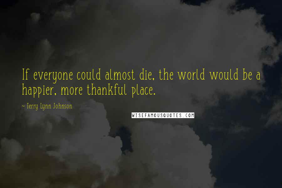 Terry Lynn Johnson Quotes: If everyone could almost die, the world would be a happier, more thankful place.