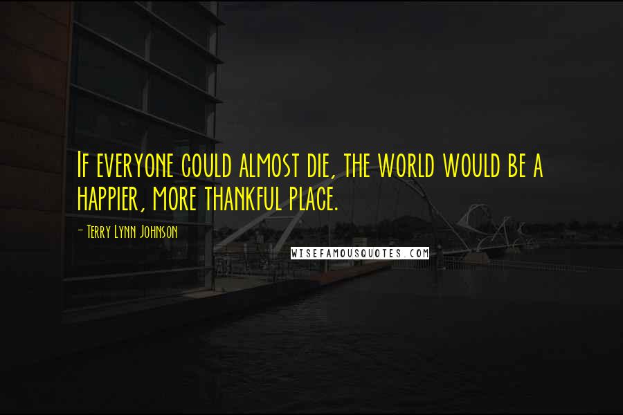 Terry Lynn Johnson Quotes: If everyone could almost die, the world would be a happier, more thankful place.