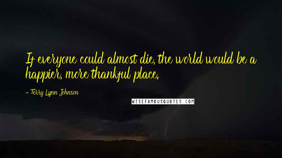 Terry Lynn Johnson Quotes: If everyone could almost die, the world would be a happier, more thankful place.