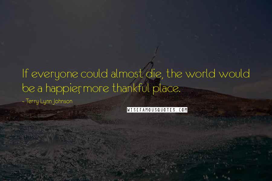 Terry Lynn Johnson Quotes: If everyone could almost die, the world would be a happier, more thankful place.