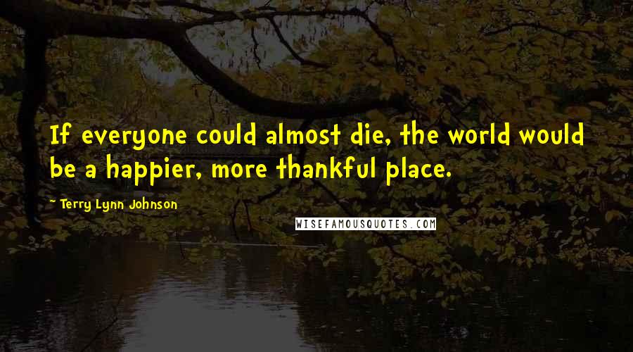 Terry Lynn Johnson Quotes: If everyone could almost die, the world would be a happier, more thankful place.