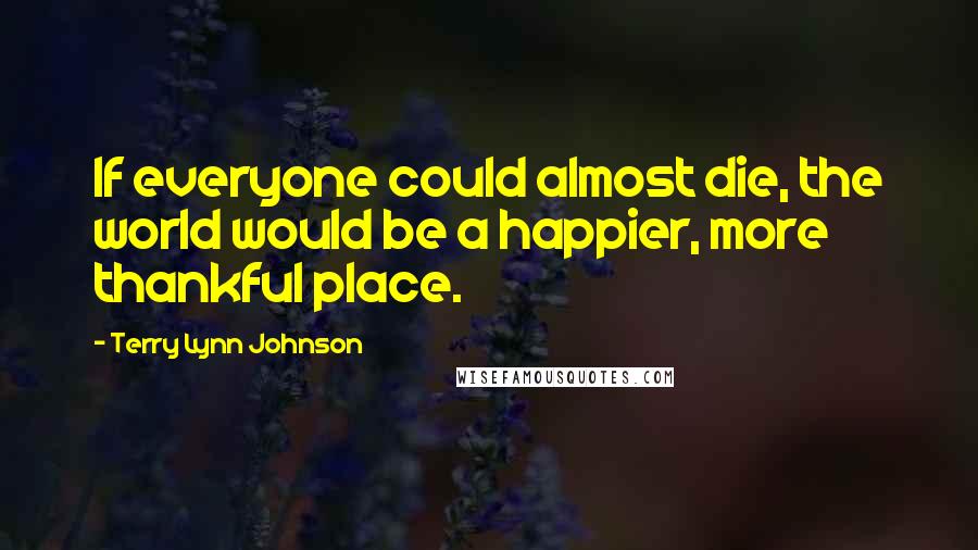 Terry Lynn Johnson Quotes: If everyone could almost die, the world would be a happier, more thankful place.