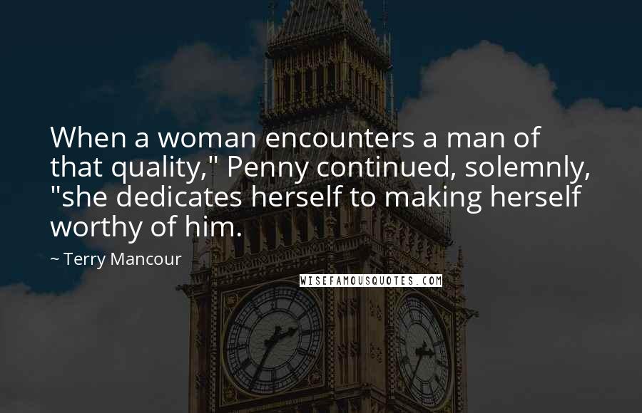 Terry Mancour Quotes: When a woman encounters a man of that quality," Penny continued, solemnly, "she dedicates herself to making herself worthy of him.