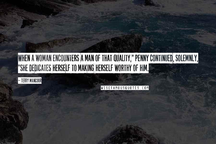 Terry Mancour Quotes: When a woman encounters a man of that quality," Penny continued, solemnly, "she dedicates herself to making herself worthy of him.