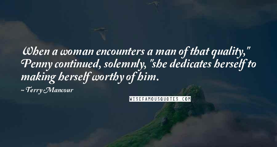 Terry Mancour Quotes: When a woman encounters a man of that quality," Penny continued, solemnly, "she dedicates herself to making herself worthy of him.