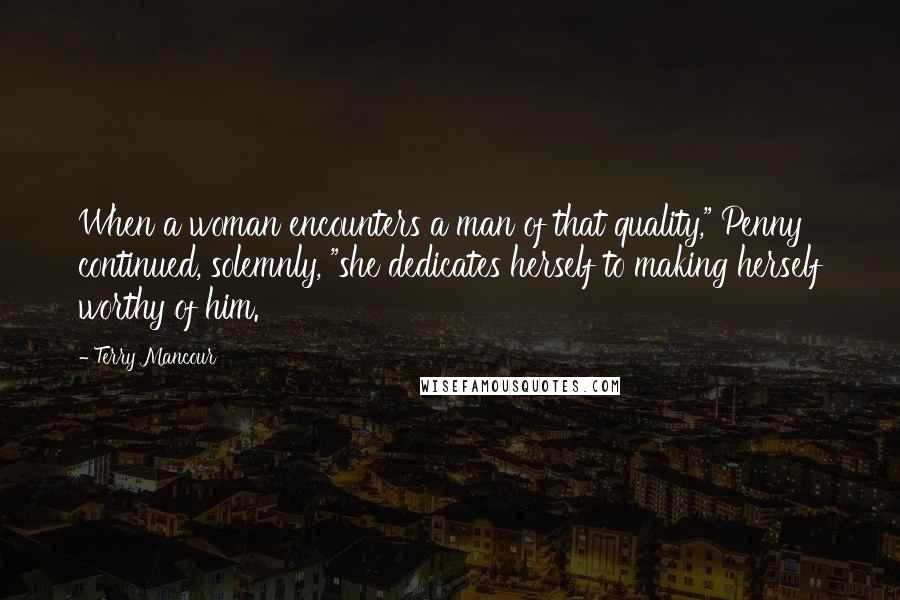 Terry Mancour Quotes: When a woman encounters a man of that quality," Penny continued, solemnly, "she dedicates herself to making herself worthy of him.