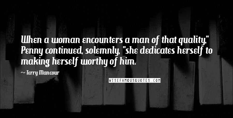 Terry Mancour Quotes: When a woman encounters a man of that quality," Penny continued, solemnly, "she dedicates herself to making herself worthy of him.