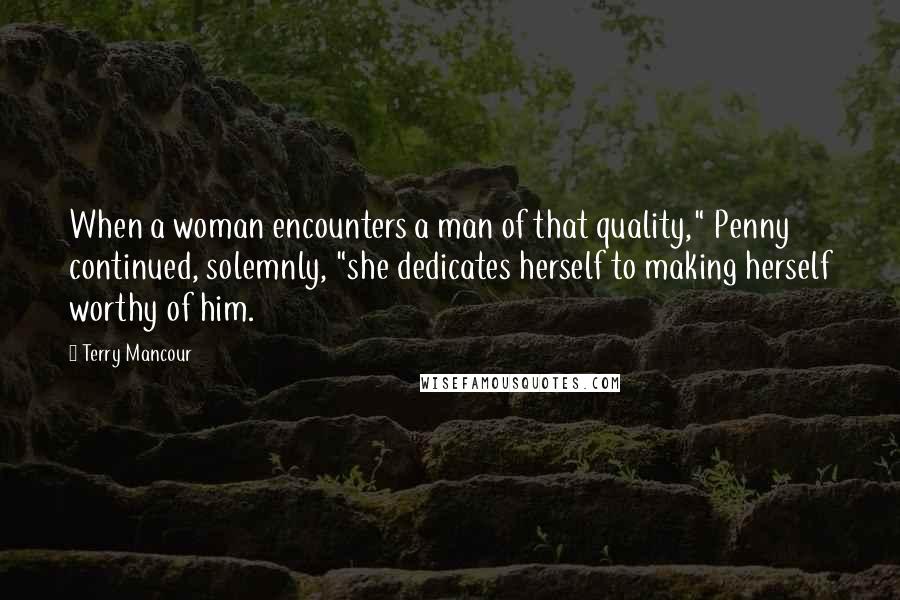 Terry Mancour Quotes: When a woman encounters a man of that quality," Penny continued, solemnly, "she dedicates herself to making herself worthy of him.