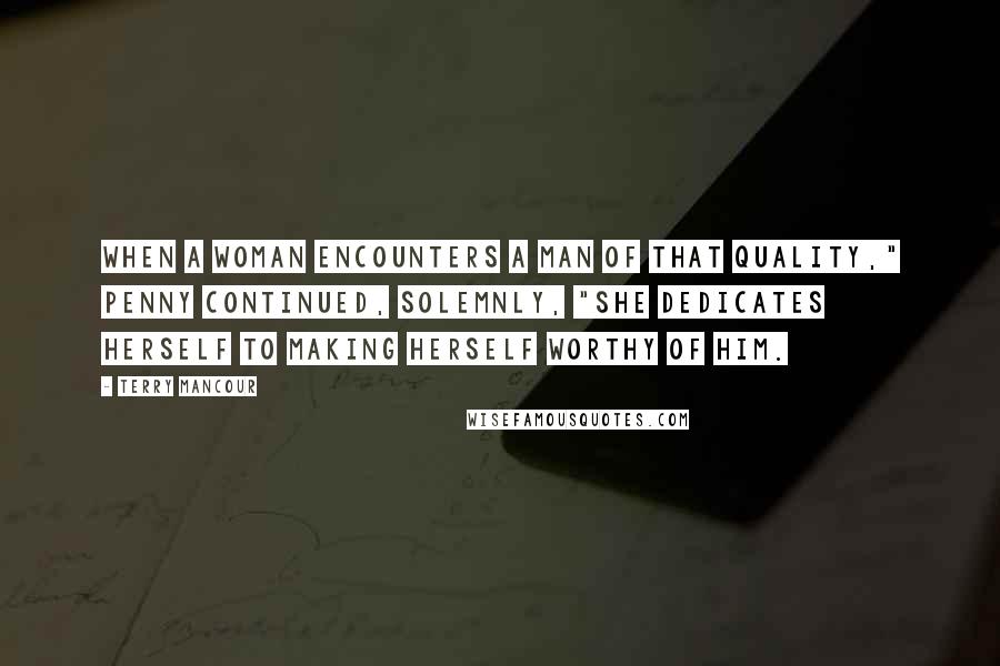 Terry Mancour Quotes: When a woman encounters a man of that quality," Penny continued, solemnly, "she dedicates herself to making herself worthy of him.