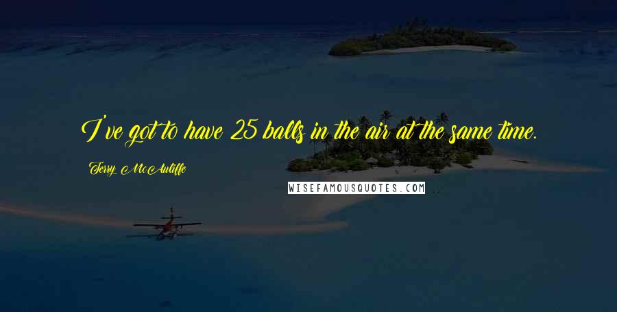 Terry McAuliffe Quotes: I've got to have 25 balls in the air at the same time.