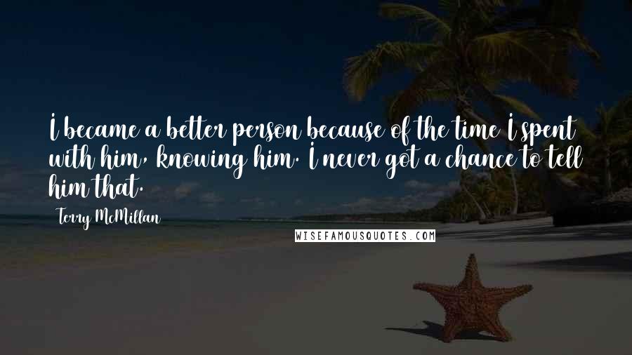 Terry McMillan Quotes: I became a better person because of the time I spent with him, knowing him. I never got a chance to tell him that.