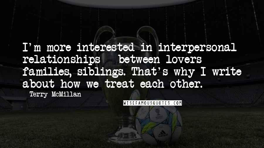 Terry McMillan Quotes: I'm more interested in interpersonal relationships - between lovers families, siblings. That's why I write about how we treat each other.