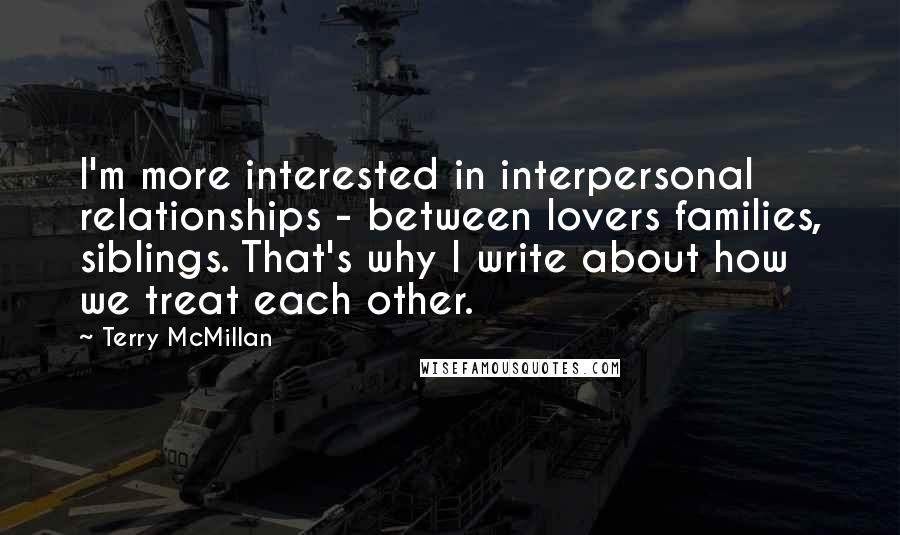 Terry McMillan Quotes: I'm more interested in interpersonal relationships - between lovers families, siblings. That's why I write about how we treat each other.