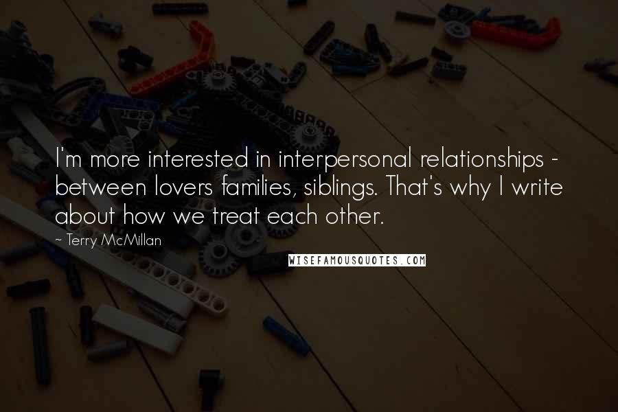 Terry McMillan Quotes: I'm more interested in interpersonal relationships - between lovers families, siblings. That's why I write about how we treat each other.