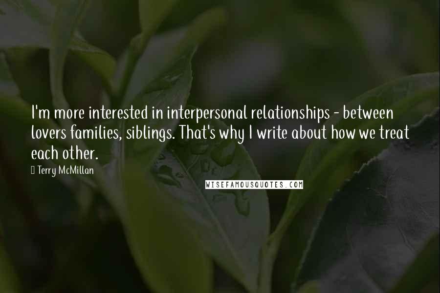 Terry McMillan Quotes: I'm more interested in interpersonal relationships - between lovers families, siblings. That's why I write about how we treat each other.