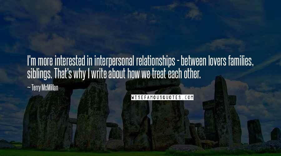 Terry McMillan Quotes: I'm more interested in interpersonal relationships - between lovers families, siblings. That's why I write about how we treat each other.