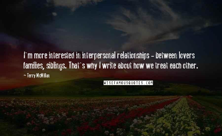 Terry McMillan Quotes: I'm more interested in interpersonal relationships - between lovers families, siblings. That's why I write about how we treat each other.