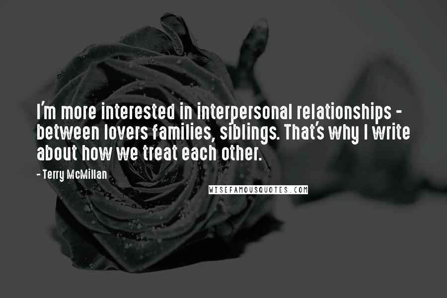 Terry McMillan Quotes: I'm more interested in interpersonal relationships - between lovers families, siblings. That's why I write about how we treat each other.