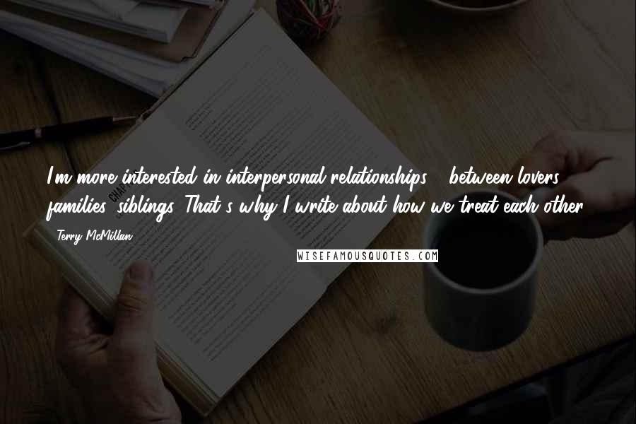 Terry McMillan Quotes: I'm more interested in interpersonal relationships - between lovers families, siblings. That's why I write about how we treat each other.