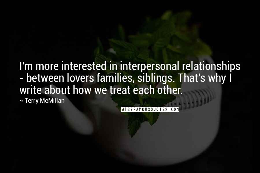 Terry McMillan Quotes: I'm more interested in interpersonal relationships - between lovers families, siblings. That's why I write about how we treat each other.