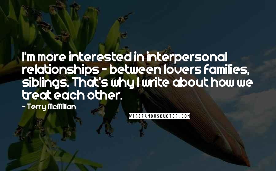 Terry McMillan Quotes: I'm more interested in interpersonal relationships - between lovers families, siblings. That's why I write about how we treat each other.