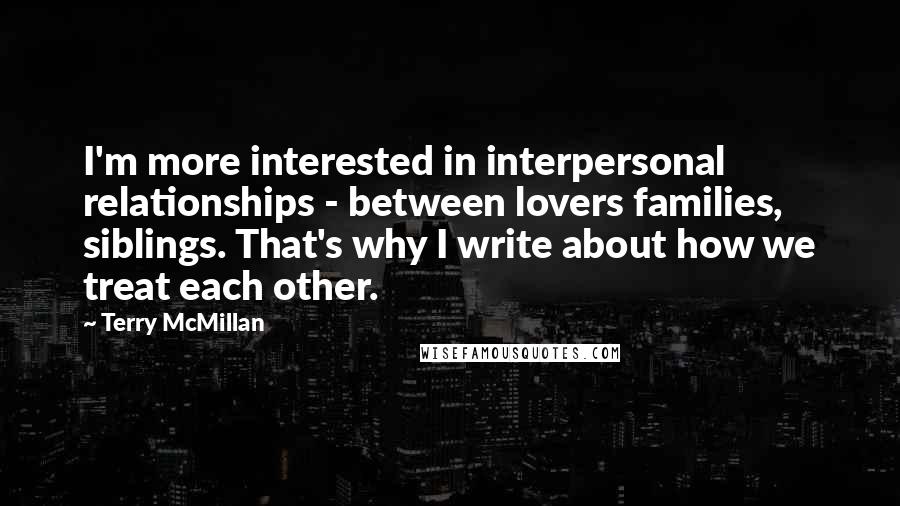 Terry McMillan Quotes: I'm more interested in interpersonal relationships - between lovers families, siblings. That's why I write about how we treat each other.