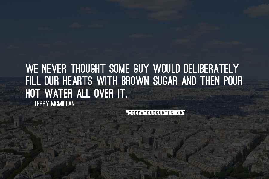 Terry McMillan Quotes: We never thought some guy would deliberately fill our hearts with brown sugar and then pour hot water all over it.