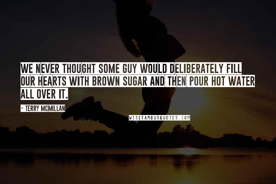 Terry McMillan Quotes: We never thought some guy would deliberately fill our hearts with brown sugar and then pour hot water all over it.