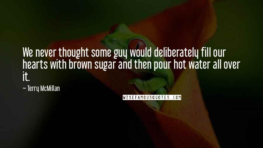 Terry McMillan Quotes: We never thought some guy would deliberately fill our hearts with brown sugar and then pour hot water all over it.