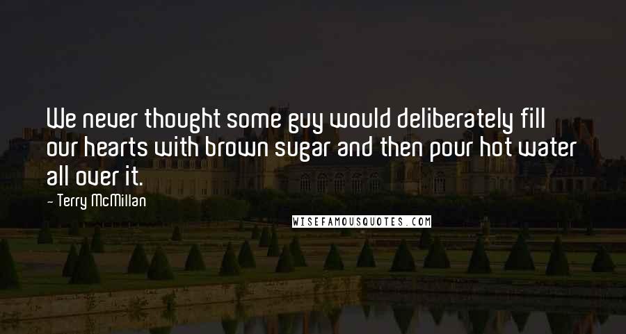 Terry McMillan Quotes: We never thought some guy would deliberately fill our hearts with brown sugar and then pour hot water all over it.