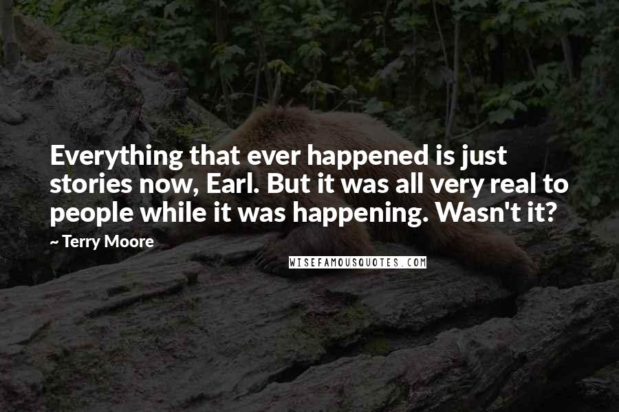 Terry Moore Quotes: Everything that ever happened is just stories now, Earl. But it was all very real to people while it was happening. Wasn't it?