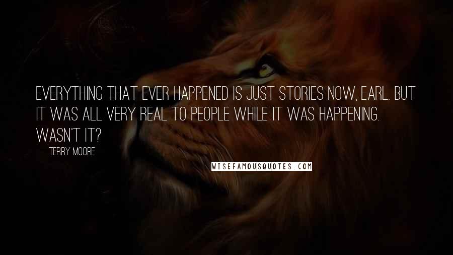 Terry Moore Quotes: Everything that ever happened is just stories now, Earl. But it was all very real to people while it was happening. Wasn't it?