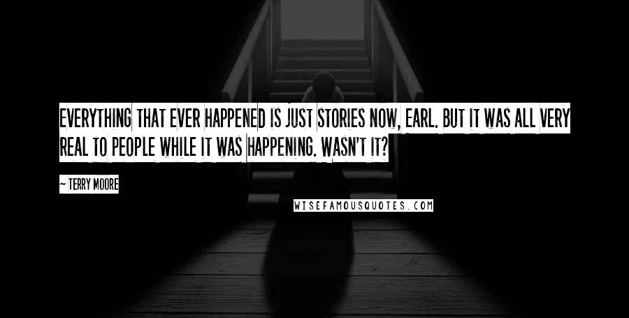 Terry Moore Quotes: Everything that ever happened is just stories now, Earl. But it was all very real to people while it was happening. Wasn't it?