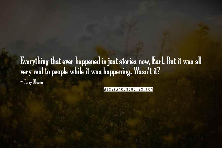 Terry Moore Quotes: Everything that ever happened is just stories now, Earl. But it was all very real to people while it was happening. Wasn't it?