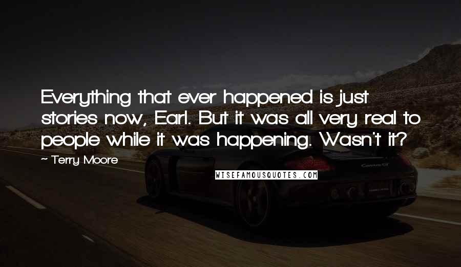 Terry Moore Quotes: Everything that ever happened is just stories now, Earl. But it was all very real to people while it was happening. Wasn't it?