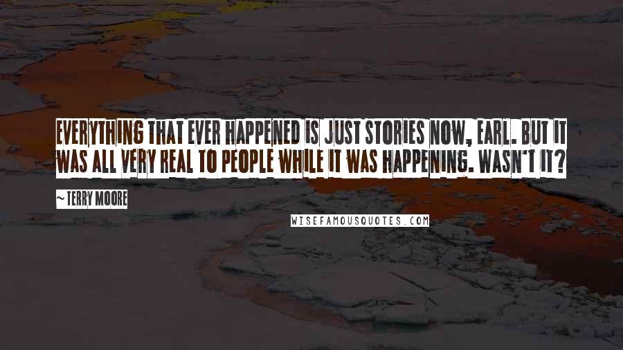 Terry Moore Quotes: Everything that ever happened is just stories now, Earl. But it was all very real to people while it was happening. Wasn't it?