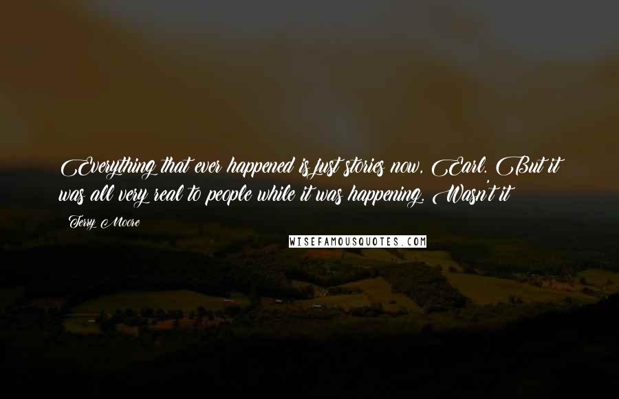 Terry Moore Quotes: Everything that ever happened is just stories now, Earl. But it was all very real to people while it was happening. Wasn't it?